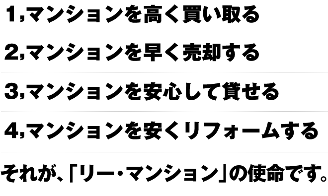 1,マンションを高く買い取る。2,マンションを早く売却する。3,マンションを安心して貸せる。4,マンションを安くリフォームする。それが、「リー・マンション」の使命です。
